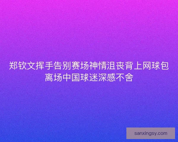 郑钦文挥手告别赛场神情沮丧背上网球包离场中国球迷深感不舍
