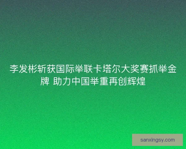 李发彬斩获国际举联卡塔尔大奖赛抓举金牌 助力中国举重再创辉煌