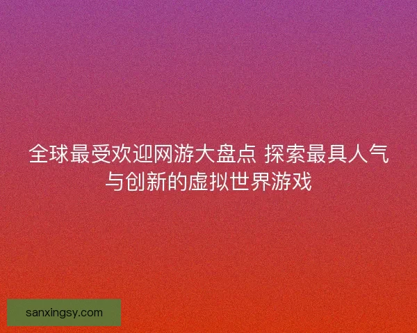全球最受欢迎网游大盘点 探索最具人气与创新的虚拟世界游戏