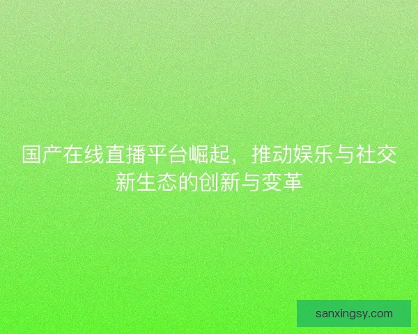 国产在线直播平台崛起，推动娱乐与社交新生态的创新与变革