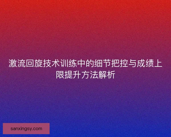 激流回旋技术训练中的细节把控与成绩上限提升方法解析