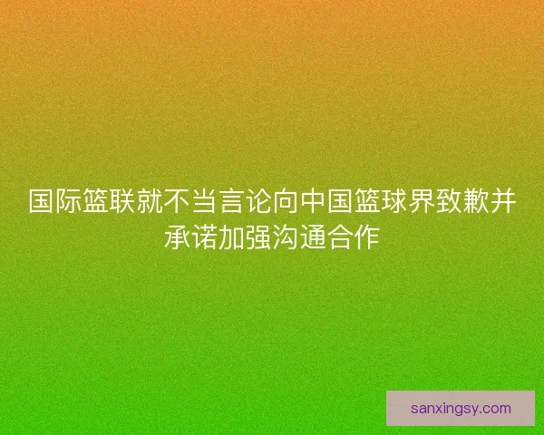 国际篮联就不当言论向中国篮球界致歉并承诺加强沟通合作